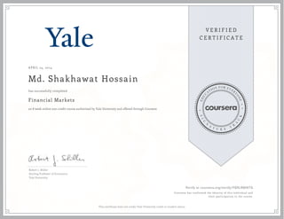 APRIL 24, 2014
Md. Shakhawat Hossain
Financial Markets
an 8 week online non-credit course authorized by Yale University and offered through Coursera
has successfully completed
Robert J. Shiller
Sterling Professor of Economics
Yale University
Verify at coursera.org/verify/ FQ9LRQV6TG
Coursera has confirmed the identity of this individual and
their participation in the course.
This certificate does not confer Yale University credit or student status.
 