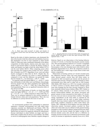 Based on the index of relative importance, ants dominated the
diet of the lizards in both the urban and rural habitats; however,
this domination was less in rural compared to urban lizards
(Table 2). Other prey types contributed minimally to the dietary
composition of urban lizards, whereas more prey types were
found in rural lizards (Table 2). Overall, the dietary overlap of
males and females was high in both the urban habitat (91.1%)
and the rural habitat (80.6%). When comparing across urban
and rural sites, the overlap in diet of males was 74.3%, whereas
that of females was 87.7%. Regardless of sex, rural and urban
lizards overlapped in their diets by 80.3%. Despite this, the
volume of food consumed was lower in urban populations
compared to rural, and this difference was greater for males
than for females (F1,37 for interaction = 4.80, P = 0.035).
As expected, males had greater BMI (F1,181 = 83.62, P  0.001)
than did females in both urban and rural habitats. Interestingly,
however, lizards from the urban population had signiﬁcantly
greater BMI (F1,181 = 37.56, P  0.001, Fig. 2) than those from
rural populations. There was no signiﬁcant interaction effect of
site and sex for BMI.
From the focal observations of lizards, we found that rural
males had higher MPM (v2
= 4.11, df = 1, P = 0.039) and PTM
(v2
= 4.11, df = 1, P = 0.039) compared to urban males (Fig. 3).
There was no statistical difference in the activity measures of
females between urban and rural populations. There also was
no difference in activity between the sexes at each site.
DISCUSSION
An environmental gradient from undisturbed to urbanized
represents a dramatic environmental axis with which many
organisms currently face (McDonnell and Pickett, 1990). The
geographical distribution of P. dorsalis is widespread, and this
species does not seem to be negatively affected by urbanization,
because individuals in urban habitats are larger and have a
better body condition than do those in rural habitats. The ability
to survive in anthropogenic areas, therefore, requires changes in
behavior. Based on our observations of the hunting behavior
and diet of P. dorsalis, we ﬁnd that these lizards consume mainly
ants. This myrmecophagous behavior of P. dorsalis is magniﬁed
in the urban habitat, which is not surprising given that
Hymenoptera is the most abundant insect order found in urban
Bangalore (Jaganmohan et al., 2013). By comparison, lizards in
the rural habitat had a wider range of prey items in their total
dietary composition.
Observations of hunting activity in P. dorsalis revealed some
key differences between urban and rural populations. Rural
males showed greater activity than did urban males, as
measured by their movements per minute and the percent of
total time spent moving. Changes in foraging strategies in urban
environments have been seen in other taxa as well (Luniak,
2004; Møller, 2009; Daniel et al., 2013). For example, individuals
of Macaca tonkeana in heavily altered human habitats spend
more time foraging but less time moving compared to those
from minimally altered human habitats (Riley, 2007). Similar to
M. tonkeana, dietary diversity in P. dorsalis was lower in the
heavily human-altered habitats. The greater movement and
greater amount of food consumed by rural males of P. dorsalis,
however, does not seem to increase body condition. The higher
energy expenditures of the rural males as expected by the
greater movement and the need to patrol larger territories
(unpubl. data) may, instead, explain their smaller body size and
lower body condition compared to urban males (Huey and
Pianka, 1981). Although no social displays were seen during the
observation period, movement patterns recorded for these
urban and rural males may be related to both general hunting
strategies as well as territory defense. Female lizards from urban
habitats were also heavier, despite the higher overlap in diet
between females across sites and the lack of a difference in
foraging. Increase in body size in urbanized environments could
convey an increase in reproductive capacity (Lowe et al., 2014).
FIG. 2. Body mass index (g/mm2
) of males and females of
Psammophilus dorsalis from rural and urban sites. Bars represent mean
6 1 SE. FIG. 3. Foraging behaviors of rural and urban males: movements per
minute (MPM) and percent of total time spent moving (PTM). Bars
represent mean 6 1 SE.
//titan/production/h/hpet/live_jobs/hpet-50/hpet-50-02/hpet-50-02-05/layouts/hpet-50-02-05.3d Š 12 April 2016 Š 7:42 pm Š Allen Press, Inc. Š CUSTOMER NO. 14-073R4 Page 4
0 S. BALAKRISHNA ET AL.
 