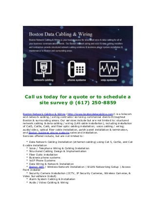 Call us today for a quote or to schedule a
site survey @ (617) 250-8859
Boston Network Cabling & Wiring (http://www.bostondatacabling.com/) is a telecom
and network cabling / wiring contractor servicing commercial clients throughout
Boston & surrounding areas. Our services include but are not limited to: stuctured
network cabling & data cabling / wiring (LAN cable installation), including installation
of Cat5, Cat5e, Cat6, and fiber optic cabling installation; voice cabling / wiring;
audio/video, optical fiber cable installation, patch panel installation & termination,
and Boston business phone systems sales and installation.
Services offered include, but are not limited to:
* Data Network Cabling Installation (ethernet cabling) using Cat 5, Cat5e, and Cat
6 cable installation
* Voice / Telephone Wiring & Cabling Installation
* Structured Cabling Design & Implementation
* Fiber Optic installation
* Business phone systems
* VoIP Phone Systems
* Data Wiring & Network Installation
* Boston WiFi / Wireless Network Installation | WLAN Networking Setup | Access
Point Installer
* Security Camera Installation (CCTV, IP Security Cameras, Wireless Cameras, &
Video Surveillance Install)
* Alarm System Cabling & Installation
* Audio / Video Cabling & Wiring
 