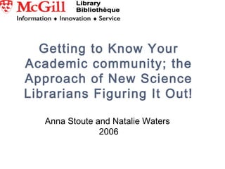Getting to Know Your
Academic community; the
Approach of New Science
Librarians Figuring It Out!
Anna Stoute and Natalie Waters
2006
 