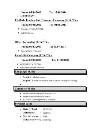 From: 05/06/2013 To: 15/10/2014
• ACCOUNTANT.
EL-Badr Trading And Transport Company (EGYPT) :-
From: 01/01/2012 To: 01/06/2013
• Assistant ACCOUNTANT.
• Debt Collector.
Office Accounting (EGYPT) :-
From: 01/07/2009 To: 01/07/2011
• Accounting Training.
Palm Hills Company (EGYPT) :-
From: 01/09/2006 To: 01/09/2007
• DOCUMENT CONTROL.
• Senior Document Controller.
Languages skills:
• Arabic: Mother tongue.
• English: Good Conversation and excellent reading and writing.
•
Computer Skills:
• Professional in Microsoft windows XP.
• Professional in Microsoft Office.
• Excellent knowledgement of Intern.et
Personal data:
• Date Of Birth : 12/07/1988
• Nationality : Egyptian.
• Marital status : single.
• Military service : completed
 