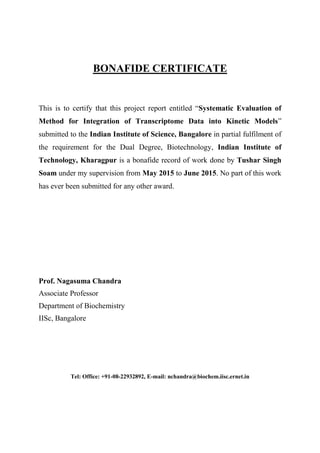 BONAFIDE CERTIFICATE
This is to certify that this project report entitled “Systematic Evaluation of
Method for Integration of Transcriptome Data into Kinetic Models”
submitted to the Indian Institute of Science, Bangalore in partial fulfilment of
the requirement for the Dual Degree, Biotechnology, Indian Institute of
Technology, Kharagpur is a bonafide record of work done by Tushar Singh
Soam under my supervision from May 2015 to June 2015. No part of this work
has ever been submitted for any other award.
Prof. Nagasuma Chandra
Associate Professor
Department of Biochemistry
IISc, Bangalore
Tel: Office: +91-08-22932892, E-mail: nchandra@biochem.iisc.ernet.in
 