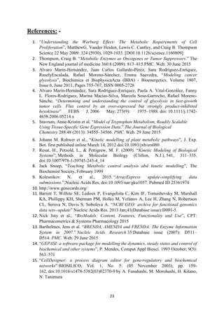 23
References: -
1. “Understanding the Warburg Effect: The Metabolic Requirements of Cell
Proliferation”, MatthewG. Vander Heiden, Lewis C. Cantley, and Craig B. Thompson
Science 22 May 2009: 324 (5930), 1029-1033. [DOI:10.1126/science.1160809]
2. Thompson, Craig B. “Metabolic Enzymes as Oncogenes or Tumor Suppressors.” The
New England journal of medicine 360.8 (2009): 813–815.PMC. Web. 30 June 2015
3. Alvaro Marín-Hernández, Juan Carlos Gallardo-Pérez, Sara Rodríguez-Enríquez,
RuselyEncalada, Rafael Moreno-Sánchez, Emma Saavedra, “Modeling cancer
glycolysis”, Biochimica et BiophysicaActa (BBA) - Bioenergetics, Volume 1807,
Issue 6, June 2011, Pages 755-767, ISSN 0005-2728
4. Alvaro Marín-Hernández, Sara Rodríguez-Enríquez, Paola A. Vital-González, Fanny
L. Flores-Rodríguez, Marina Macías-Silva, Marcela Sosa-Garrocho, Rafael Moreno-
Sánche, “Determining and understanding the control of glycolysis in fast-growth
tumor cells. Flux control by an over-expressed but strongly product-inhibited
hexokinase” FEBS J. 2006 May; 273(9): 1975–1988. doi: 10.1111/j.1742-
4658.2006.05214.x
5. Stavrum, Anne-Kristin et al. “Model of Tryptophan Metabolism, Readily Scalable
Using Tissue-Specific Gene Expression Data.” The Journal of Biological
Chemistry 288.48 (2013): 34555–34566. PMC. Web. 29 June 2015
6. Johann M. Rohwer et al., “Kinetic modelling of plant metabolic pathways”, J. Exp.
Bot. first published online March 14, 2012 doi:10.1093/jxb/ers080
7. Resat, H., Petzold, L., & Pettigrew, M. F. (2009). “Kinetic Modeling of Biological
Systems”, Methods in Molecular Biology (Clifton, N.J.), 541, 311–335.
doi:10.1007/978-1-59745-243-4_14
8. Jack Snoep, “Teaching Metabolic control analysis abd kinetic modelling”, The
Biochemist Society, February 1999
9. Kolesnikov N. et al., 2015. “ArrayExpress update-simplifying data
submissions.”,Nucleic Acids Res, doi:10.1093/nar/gku1057. Pubmed ID 25361974
10. http://www.genecards.org/
11. Barrett T, Wilhite SE, Ledoux P, Evangelista C, Kim IF, Tomashevsky M, Marshall
KA, Phillippy KH, Sherman PM, Holko M, Yefanov A, Lee H, Zhang N, Robertson
CL, Serova N, Davis S, Soboleva A. “NCBI GEO: archive for functional genomics
data sets--update” Nucleic Acids Res. 2013 Jan;41(Database issue):D991-5.
12. Nick Juty et al., “BioModels: Content, Features, Functionality and Use”, CPT:
Pharmacometrics & Systems Pharmacology 2015
13. Barthelmes, Jens et al. “BRENDA, AMENDA and FRENDA: The Enzyme Information
System in 2007.” Nucleic Acids Research 35.Database issue (2007): D511–
D514. PMC. Web. 29 June 2015
14. “GEPASI: a software package for modelling the dynamics, steady states and control of
biochemical and other systems”, P. Mendes, Comput Appl Biosci. 1993 October; 9(5):
563–571
15. “CellDesigner: a process diagram editor for gene-regulatory and biochemical
networks” BIOSILICO, Vol. 1, No. 5. (05 November 2003), pp. 159-
162, doi:10.1016/s1478-5382(03)02370-9 by A. Funahashi, M. Morohashi, H. Kitano,
N. Tanimura
 