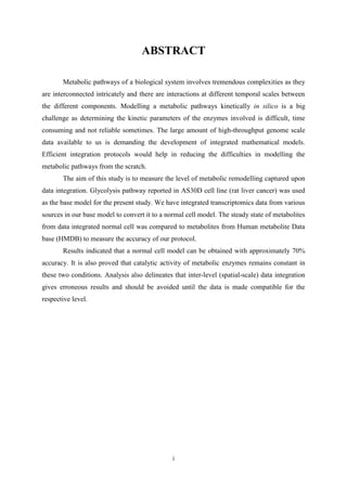 i
ABSTRACT
Metabolic pathways of a biological system involves tremendous complexities as they
are interconnected intricately and there are interactions at different temporal scales between
the different components. Modelling a metabolic pathways kinetically in silico is a big
challenge as determining the kinetic parameters of the enzymes involved is difficult, time
consuming and not reliable sometimes. The large amount of high-throughput genome scale
data available to us is demanding the development of integrated mathematical models.
Efficient integration protocols would help in reducing the difficulties in modelling the
metabolic pathways from the scratch.
The aim of this study is to measure the level of metabolic remodelling captured upon
data integration. Glycolysis pathway reported in AS30D cell line (rat liver cancer) was used
as the base model for the present study. We have integrated transcriptomics data from various
sources in our base model to convert it to a normal cell model. The steady state of metabolites
from data integrated normal cell was compared to metabolites from Human metabolite Data
base (HMDB) to measure the accuracy of our protocol.
Results indicated that a normal cell model can be obtained with approximately 70%
accuracy. It is also proved that catalytic activity of metabolic enzymes remains constant in
these two conditions. Analysis also delineates that inter-level (spatial-scale) data integration
gives erroneous results and should be avoided until the data is made compatible for the
respective level.
 