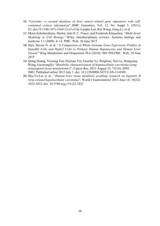 24
16. “Liverome: a curated database of liver cancer-related gene signatures with self-
contained context information”, BMC Genomics, Vol. 12, No. Suppl 3. (2011),
S3, doi:10.1186/1471-2164-12-s3-s3 by Langho Lee, Kai Wang, Gang Li, et al
17. Meier-Schellersheim, Martin, Iain D. C. Fraser, and Frederick Klauschen. “Multi-Scale
Modeling in Cell Biology.” Wiley interdisciplinary reviews. Systems biology and
medicine 1.1 (2009): 4–14. PMC. Web. 30 June 2015
18. Hart, Steven N. et al. “A Comparison of Whole Genome Gene Expression Profiles of
HepaRG Cells and HepG2 Cells to Primary Human Hepatocytes and Human Liver
Tissues” Drug Metabolism and Disposition 38.6 (2010): 988–994.PMC. Web. 29 June
2015
19. Qiang Huang, Yexiong Tan, Peiyuan Yin, Guozhu Ye, PengGao, Xin Lu, Hongyang
Wang, GuowangXu “Metabolic characterization of hepatocellular carcinoma using
nontargeted tissue metabolomics”, Cancer Res. 2013 August 15; 73(16): 4992–
5002. Published online 2013 July 1. doi: 10.1158/0008-5472.CAN-13-0308
20. Shu-Ye-Liu et al., “Human liver tissue metabolic profiling research on hepatitis B
virus-related hepatocellular carcinoma”, World J Gastroenterol. 2013 June 14; 19(22):
3423-3432, doi: 10.3748/wjg.v19.i22.3423
 