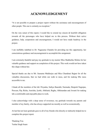 ii
ACKNOWLEDGEMENT
“It is not possible to prepare a project report without the assistance and encouragement of
other people. This one is certainly no exception.”
On the very outset of this report, I would like to extend my sincere & heartfelt obligation
towards all the personages who have helped me in this process. Without their active
guidance, help, cooperation and encouragement, I would not have made headway in the
project.
I am ineffably indebted to Dr. Nagasuma Chandra for providing me this opportunity, her
conscientious guidance and encouragement to accomplish this assignment.
I am extremely thankful and pay my gratitude to my mentor Miss Madhulika Mishra for her
valuable guidance and support on completion of this project. This work would not have taken
this shape without her.
Special thanks are due to Mr. Sumanta Mukherjee and Miss Chandrani Rajput for all the
valuables discussions, that we had while our walk to mess, and for making IISc mess
accessible to me.
I thank all the members of the lab: Priyanka, Sathya Baarathi, Narmada, Deepesh Nagrajan,
Praveen, Pip, Richa, Amrisha, Jyothi, Abhilash, Raghu, Abhinandan and Awanti for making
lab a comfortable and enjoyable place to work.
I also acknowledge with a deep sense of reverence, my gratitude towards my parents and
member of my family, who has always supported me morally as well as economically.
At last but not least gratitude goes to all of my friends who directly or indirectly helped me to
complete this project report.
Thanking You
Tushar Singh Soam
 