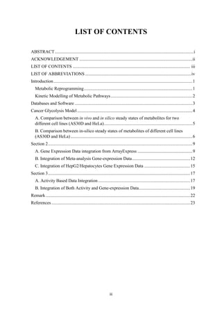 iii
LIST OF CONTENTS
ABSTRACT............................................................................................................................i
ACKNOWLEDGEMENT .....................................................................................................ii
LIST OF CONTENTS ......................................................................................................... iii
LIST OF ABBREVIATIONS...............................................................................................iv
Introduction............................................................................................................................1
Metabolic Reprogramming.................................................................................................1
Kinetic Modelling of Metabolic Pathways.........................................................................2
Databases and Software .........................................................................................................3
Cancer Glycolysis Model.......................................................................................................4
A. Comparison between in vivo and in silico steady states of metabolites for two
different cell lines (AS30D and HeLa)...............................................................................5
B. Comparison between in-silico steady states of metabolites of different cell lines
(AS30D and HeLa).............................................................................................................6
Section 2.................................................................................................................................9
A. Gene Expression Data integration from ArrayExpress .................................................9
B. Integration of Meta-analysis Gene-expression Data....................................................12
C. Integration of HepG2/Hepatocytes Gene Expression Data .........................................15
Section 3...............................................................................................................................17
A. Activity Based Data Integration ..................................................................................17
B. Integration of Both Activity and Gene-expression Data..............................................19
Remark .................................................................................................................................22
References ............................................................................................................................23
 