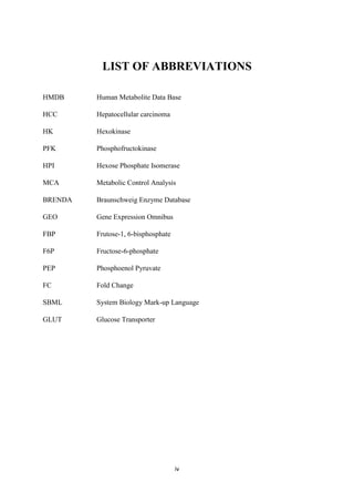 iv
LIST OF ABBREVIATIONS
HMDB Human Metabolite Data Base
HCC Hepatocellular carcinoma
HK Hexokinase
PFK Phosphofructokinase
HPI Hexose Phosphate Isomerase
MCA Metabolic Control Analysis
BRENDA Braunschweig Enzyme Database
GEO Gene Expression Omnibus
FBP Frutose-1, 6-bisphosphate
F6P Fructose-6-phosphate
PEP Phosphoenol Pyruvate
FC Fold Change
SBML System Biology Mark-up Language
GLUT Glucose Transporter
 