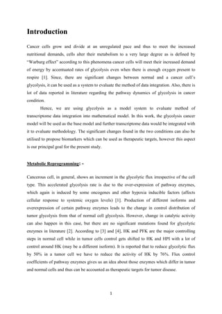 1
Introduction
Cancer cells grow and divide at an unregulated pace and thus to meet the increased
nutritional demands, cells alter their metabolism to a very large degree as is defined by
“Warburg effect” according to this phenomena cancer cells will meet their increased demand
of energy by accentuated rates of glycolysis even when there is enough oxygen present to
respire [1]. Since, there are significant changes between normal and a cancer cell’s
glycolysis, it can be used as a system to evaluate the method of data integration. Also, there is
lot of data reported in literature regarding the pathway dynamics of glycolysis in cancer
condition.
Hence, we are using glycolysis as a model system to evaluate method of
transcriptome data integration into mathematical model. In this work, the glycolysis cancer
model will be used as the base model and further transcriptome data would be integrated with
it to evaluate methodology. The significant changes found in the two conditions can also be
utilised to propose biomarkers which can be used as therapeutic targets, however this aspect
is our principal goal for the present study.
Metabolic Reprogramming: -
Cancerous cell, in general, shows an increment in the glycolytic flux irrespective of the cell
type. This accelerated glycolysis rate is due to the over-expression of pathway enzymes,
which again is induced by some oncogenes and other hypoxia inducible factors (affects
cellular response to systemic oxygen levels) [1]. Production of different isoforms and
overexpression of certain pathway enzymes leads to the change in control distribution of
tumor glycolysis from that of normal cell glycolysis. However, change in catalytic activity
can also happen in this case, but there are no significant mutations found for glycolytic
enzymes in literature [2]. According to [3] and [4], HK and PFK are the major controlling
steps in normal cell while in tumor cells control gets shifted to HK and HPI with a lot of
control around HK (may be a different isoform). It is reported that to reduce glycolytic flux
by 50% in a tumor cell we have to reduce the activity of HK by 76%. Flux control
coefficients of pathway enzymes gives us an idea about those enzymes which differ in tumor
and normal cells and thus can be accounted as therapeutic targets for tumor disease.
 