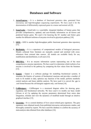 3
Databases and Software
1. ArrayExpress: - It is a database of functional genomics data, generated from
microarray and high-throughput sequencing experiments. We have used it for the
determination of differentially expressed genes in a tumor and normal cell [9].
2. GeneCards: - GeneCards is a searchable, integrated database of human genes that
provides comprehensive, updated, and user-friendly information on all known and
predicted human genes. We used it for knowing the EC number and Entrez gene
number for different isoforms of enzymes involved in glycolysis pathway [10].
3. GEO: - GEO is another high-throughput public functional genomics data repository
[11].
4. BioModels: - It is a repository of computational models of biological processes.
Models collected from literature are manually curated and enriched with cross-
references from external data sources. All models are available freely for use,
modification and distribution, to all users [12].
5. BRENDA: - It is an enzyme information system representing one of the most
comprehensive enzyme repositories. We have used it to determine which isoform of an
enzyme is involved in the pathway by comparing the Km values from the literature
[13].
6. Gepasi: - Gepasi is a software package for modelling biochemical systems. It
simulates the kinetics of systems of biochemical reactions and provides a number of
tools to fit models to data, optimize any function of the model, perform metabolic
control analysis and linear stability analysis. We have used it to convert the .gps to
.xml format because the cell designer supports only .xml format [14].
7. CellDesigner: - CellDesigner is a structured diagram editor for drawing gene-
regulatory and biochemical networks. We have used it to modify our basic model
[Alvaro et al.] by updating the enzyme parameters determined from omics data
integration, simulate and view the dynamics of modified model through an intuitive
graphical interface [15].
8. Liverome: - It is a curated database of liver cancer-related gene signatures. The gene
signatures were obtained mostly from published microarray and proteomic studies, and
thoroughly curated by experts. We have used this database to confirm the accuracy of
meta-analysis data obtained from other databases [16].
 