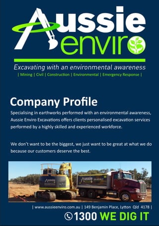 Company Profile
| Mining | Civil | Construction | Environmental | Emergency Response |
Specialising in earthworks performed with an environmental awareness,
Aussie Enviro Excavations offers clients personalised excavation services
performed by a highly skilled and experienced workforce.
We don’t want to be the biggest, we just want to be great at what we do
because our customers deserve the best.
| www.aussieenviro.com.au | 149 Benjamin Place, Lytton Qld 4178 |
 
