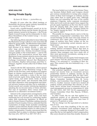 NEWS ANALYSIS
Saving Private Equity
By Joann M. Weiner — jweiner@tax.org
Roughly 63 years after the Allied landings at
Normandy, the private equity industry launched its
own version of Saving Private Ryan.
Faced with a double-barreled assault on its tax
position from the House and the Senate, the private
equity industry turned to its big guns — the Private
Equity Council Group and its commander in chief,
Bruce Rosenblum of the Carlyle Group — to save
private equity.
The lobbying efforts intensified in June following
the Blackstone Group’s efforts to raise more than $4
billion by going public. The Blackstone initial public
offering (IPO) attracted congressional attention
both because of its relative novelty — only one
other large private equity (leveraged buyout/
venture capital) firm, Fortress Investment Group,
had gone public in the United States — and for the
revelation of the astronomical reward that some
Blackstone Group partners stood to receive from the
IPO. Blackstone’s filing with the Securities and
Exchange Commission showed that Blackstone’s
two founders, Stephen Schwarzman and Peter G.
Peterson, together would collect $2.33 billion from
the IPO.
Armed with the SEC information, which opened
up the structure of the Blackstone Group to the
public for the first time, some members of Congress
began an intense counter-assault. It decided to no
longer merely undertake a study of the tax treat-
ment of private equity firms, hedge funds, venture
capital funds, real estate funds, funds of funds,
mezzanine debt funds, and structured debt fund
and other alternative asset management and finan-
cial advisory business activities, but to undertake a
frontal assault and consider introducing legislation
attacking the tax-favored status of those activities.
(For ease of exposition, these various funds are
referred to as alternative investment funds.)
Interest in the compensation arrangements of the
hedge fund and private equity sector had been
simmering but was focused on conducting studies
rather than introducing legislation. In March an
aide to Senate Finance Committee ranking minority
member Chuck Grassley, R-Iowa, indicated that the
examination of hedge funds included considering
whether carried interests should continue to obtain
preferential tax treatment relative to other forms of
similar compensation. Grassley announced that the
committee had no plans to introduce legislation at
that time (Doc 2007-6179 or 2007 TNT 48-1).
The issue boiled over in June when former Treas-
ury Secretary Robert Rubin said Congress should
give serious consideration to taxing some compen-
sation of these fund managers at ordinary income
rates rather than at capital gains rates. Although
Rubin was not expressing the view of his current
employer, Citigroup, many corporate investment
firms and rivals to private equity firms support the
private equity legislation on the view that it would
level the playing field. (See Sarah Lueck, Jesse
Drucker, and Brody Mullins, ‘‘Congress Hunts for
Tax Targets Among the Rich,’’ The Wall Street Jour-
nal, June 22, 2007.)
The possible tax change struck a nerve in the tax
community. Congressional committees have held
several hearings on this issue since July, dozens of
conferences have taken place, and thousands of
pages of analysis have been written on the tax
treatment of partnership carried interests and re-
lated issues.
Private equity fund managers are known for
making shrewd investment choices that lead to
spectacular returns on their investment. During the
summer, these managers may have made one of
their most spectacular investments, earning an as-
tronomical rate of return.
How did these private equity fund mangers earn
such returns? Not the old-fashioned way of Smith
Barney (‘‘we earrrrned it,’’ according to their slo-
gan). They earned it the new-fashioned way — via
lobbyists.
Taxation of Private Equity
One potential legislative measure would have
treated net income from an investment services
partnership interest as ordinary income for the
performance of services (H.R. 2834, Doc 2007-15052,
2007 TNT 122-77, cosponsored by House Ways and
Means Committee member Sander M. Levin,
D-Mich., and Committee Chair Charles B. Rangel,
D-N.Y.). Another measure would have treated all
publicly traded partnerships that directly or indi-
rectly derive income from investment adviser or
asset management services as corporations (S. 1624,
Doc 2007-14235, 2007 TNT 116-54, cosponsored by
Finance Committee Chair Max Baucus, D-Mont.,
and Grassley).
In other words, the tax rate that applied to a
significant portion of an alternative investment
fund manager’s profits might have risen from 15
percent to 35 percent or more.
The tax change was the equivalent of a declara-
tion of war.
Given the more than doubling of the tax rate,
alternative investment fund managers began in-
vesting in a campaign designed to persuade Con-
gress that the tax rate applied to their compensation
(the carry) should not more than double. Dozens of
NEWS AND ANALYSIS
TAX NOTES, October 22, 2007 309
(C)TaxAnalysts2007.Allrightsreserved.TaxAnalystsdoesnotclaimcopyrightinanypublicdomainorthirdpartycontent.
 
