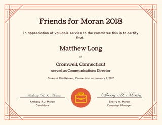 Friends for Moran 2018
Matthew Long
Cromwell, Connecticut
served as Communications Director
In appreciation of valuable service to the committee this is to certify
that:
of
Given at Middletown, Connecticut on January 1, 2017
Anthony R.J. Moran
Candidate
Sherry A. Moran
Campaign Manager
 