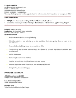 Kalyani Bhende
Flat No: 13,Shivraj Capital,Narhe,Pune
Mobile no: 09503764581
Email: kalyanibhende26@gmail.com
HUMAN RESOURCE PROFESSIONAL
“Seeking a challenging and rewarding opportunity in the industry which effectively utilizes my management skills”
SUMMARY OF SKILLS
 MBA (Human Resource) from Sinhgad School of Business Studies, Pune.
 Credential of completing 2 months training on “Recruitment & Selection” from AppNet Group, Nagpur.
Company Name: SLK Group
Designation: HR Consultant-Talent Acquisition
Duration: 23March 2015-Till Date
Job Responsibilities:
• Responsible for leadership and support hiring
• Scheduling interviews and following up on the candidates .If selected: getting them on board in the
prescribed time.
• Responsible for scheduling various drives on different skills
• Co-coordinating with technical panel and block the calendar for Technical interviews of candidates with
technical panel
• Vendor Management
• Maintaining the recruitment database
• Handling various Vendors for filling the current requirements
• Handling recruitment drives and walk-ins and conducting written tests
• Hiring for F&A, Insurance, Mortgage
EDUCATIONAL CREDENTIALS
MBA (Human Resource), 2015
Sinhgad School of Business Studies, Pune
B.Sc. Biotechnology, 2013
Shivaji Science College, Nagpur
Class XII, 2008
Vidharbha Buniyadi Junior College, Nagpur
 