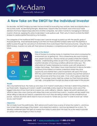 For decades, the SWOT Analysis has been the benchmark for evaluating new ventures, ideas and opportunities in
the business world. By identifying Strengths, Weaknesses, Opportunities and Threats, executives have made
decisions that have helped shape directions of entire companies. But when it comes to managing an individual
investor’s finances, applying this same model doesn’t work quite as well. That’s why it’s time to re-think the SWOT
Analysis to create a better financial focus for investors.
The categories of the traditional SWOT Analysis aren’t precise enough to match-up with the specific goals of
financial planning. And individuals looking to do their own financial SWOT analysis rarely have the expertise or
ability to parse through the vast amount of information that could impact their financial outcomes. Using the new
SWOT Analysis, investors can work with their advisors to develop a comprehensive picture of past, present and
future.
A New Take on the SWOT for the Individual Investor
Wealth
Also a foundational issue, the make-up and value of an investor’s assets play a vital role in determining where to
put those assets. Mapping an investor’s wealth is essentially a status report on the investor, and is one of the
biggest indicators of how much risk an investor can, and is willing to, tolerate. Higher net-worth individuals can
afford to take a few more chances with where they invest and what they invest in. Investors with less wealth may
still be willing to take risk but need to understand how much they are risking in relation to their overall financial
picture. Advisors and their clients need to have an answer to “where are you now” in order to even ask “where
do you want to be?”
Objectives
We’ve made it past the preliminaries. Both advisor and investor have a sense of where the market is – and know
how to best take advantage of the market – and where the investor is – and how risk-tolerant he or she is. To
develop a retirement plan that gets an investor from today to years down the road, he or she needs to provide
an advisor with some targets at which to shoot.
Philadelphia • Tysons Corner • Chicago • Boston • Jersey City
McAdam, LLC • www.mcadamfa.com •1-888-614-5323
State of the Market
One of the keys to investing money to maximize future returns is knowing the
environment you’re getting into. This is a three-tense discussion involving
past, present and future. Previous trends can predict where the market is
headed. Understanding where we are in the current market cycle can offer
a better indication of how long conditions will remain status quo. This
information isn’t easily interpreted by investors, even with advances in
modern technology. That makes it even more important to discuss the ebbs
and flows of the markets so investors understand where they have
opportunity and whether their current investments will work in the future.
With the current interest rate environment, investors may ask their advisors if
bonds will ever be what they once were. If not, what’s going to take their
place? The average investor might be unclear, but their financial advisor
can help – and guide them through any bear or bull market in the process.
 