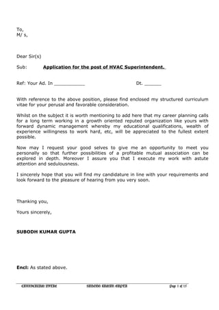 To,
M/ s,
Dear Sir(s)
Sub: Application for the post of HVAC Superintendent.
Ref: Your Ad. In ___________ Dt. ______
With reference to the above position, please find enclosed my structured curriculum
vitae for your perusal and favorable consideration.
Whilst on the subject it is worth mentioning to add here that my career planning calls
for a long term working in a growth oriented reputed organization like yours with
forward dynamic management whereby my educational qualifications, wealth of
experience willingness to work hard, etc, will be appreciated to the fullest extent
possible.
Now may I request your good selves to give me an opportunity to meet you
personally so that further possibilities of a profitable mutual association can be
explored in depth. Moreover I assure you that I execute my work with astute
attention and sedulousness.
I sincerely hope that you will find my candidature in line with your requirements and
look forward to the pleasure of hearing from you very soon.
Thanking you,
Yours sincerely,
SUBODH KUMAR GUPTA
Encl: As stated above.
CURRICULUM VITAE SUBODH KUMAR GUPTA Page 1 of 15
 