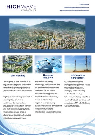 Town Planning
Telecommunications Business Solutions
Telecommunications Infrastructure Management
Town Planning Business
Solutions
Infrastructure
Management
The purpose of town planning is to
regulate the usage and construction
of land whilst promoting economic
growth within the urban environment.
Highwave Consultants prides itself in
ensuring the promotion of
sustainable development and
provides professional town planners
and multi-disciplinary consultants,
who facilitate a wide range of
planning and development services
within the urban environment.
The world is becoming
increasingly interconnected and
the amount of information to be
transferred via cell phone
networks are staggering. We
provide business solutions by
means of intermediary
negotiations and ensuring
sustainable business development
for telecommunications
infrastructure solution companies.
Our telecommunications
management department serves
the purpose of acquiring,
managing and maintaining
contracts with sharing
telecommunications parties for a
variety of network providers such
as Vodacom, MTN, CellC, 8ta as
well as Multichoice.
 