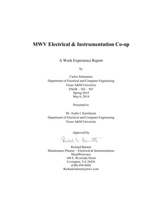 MWV Electrical & Instrumentation Co-op
A Work Experience Report
by
Carlos Salamanca
Department of Electrical and Computer Engineering
Texas A&M University
ENGR – 385 – 507
Spring 2014
May 6, 2014
Presented to
Dr. Aydin I. Karsilayan
Department of Electrical and Computer Engineering
Texas A&M University
Approved by
Richard Barnett
Maintenance Planner – Electrical & Instrumentation
MeadWestvaco
104 E. Riverside Street
Covington, VA 24426
(540) 494-9058
Richard.barnett@mwv.com
 