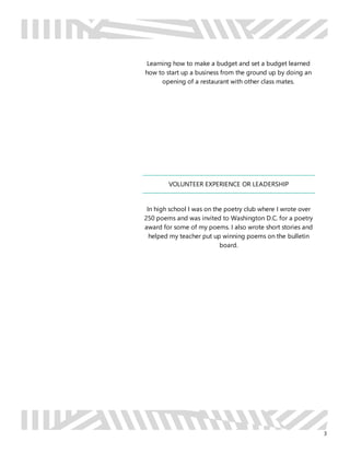 3
Learning how to make a budget and set a budget learned
how to start up a business from the ground up by doing an
opening of a restaurant with other class mates.
VOLUNTEER EXPERIENCE OR LEADERSHIP
In high school I was on the poetry club where I wrote over
250 poems and was invited to Washington D.C. for a poetry
award for some of my poems. I also wrote short stories and
helped my teacher put up winning poems on the bulletin
board.
 