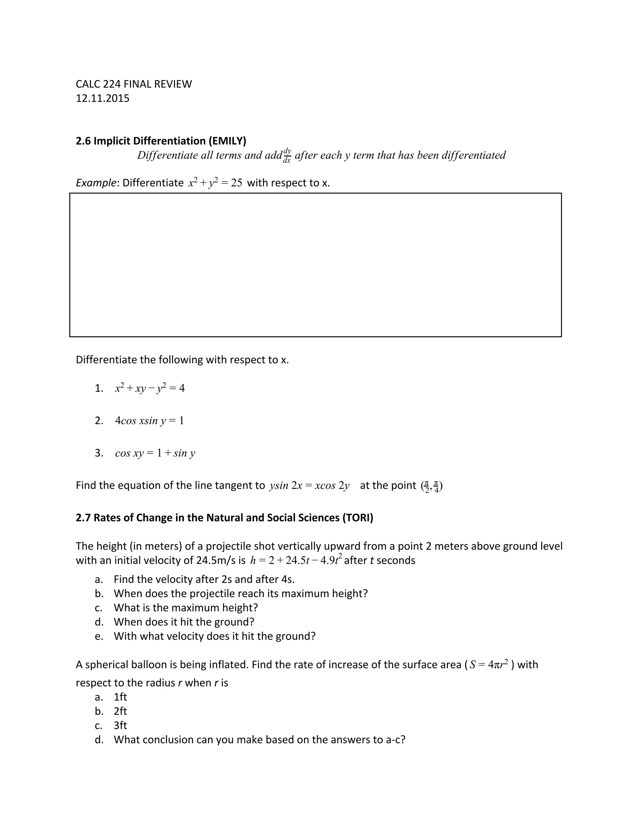 CALC 224 FINAL REVIEW
12.11.2015
2.6 Implicit Differentiation (EMILY)
ifferentiate all terms and add after each y term that has been differentiatedD dx
dy
Example​ : Differentiate with respect to x.5x2 + y2 = 2
Differentiate the following with respect to x.
1. yx2 + x − y2 = 4
2. cos xsin y4 = 1
3. os xy in yc = 1 + s
Find the equation of the line tangent to at the pointsin 2x cos 2yy = x , )(2
π
4
π
2.7 Rates of Change in the Natural and Social Sciences (TORI)
The height (in meters) of a projectile shot vertically upward from a point 2 meters above ground level
with an initial velocity of 24.5m/s is after ​t​ seconds4.5t .9th = 2 + 2 − 4 2
a. Find the velocity after 2s and after 4s.
b. When does the projectile reach its maximum height?
c. What is the maximum height?
d. When does it hit the ground?
e. With what velocity does it hit the ground?
A spherical balloon is being inflated. Find the rate of increase of the surface area ( ) withπrS = 4 2
respect to the radius ​r​ when ​r​ is
a. 1ft
b. 2ft
c. 3ft
d. What conclusion can you make based on the answers to a-c?
 