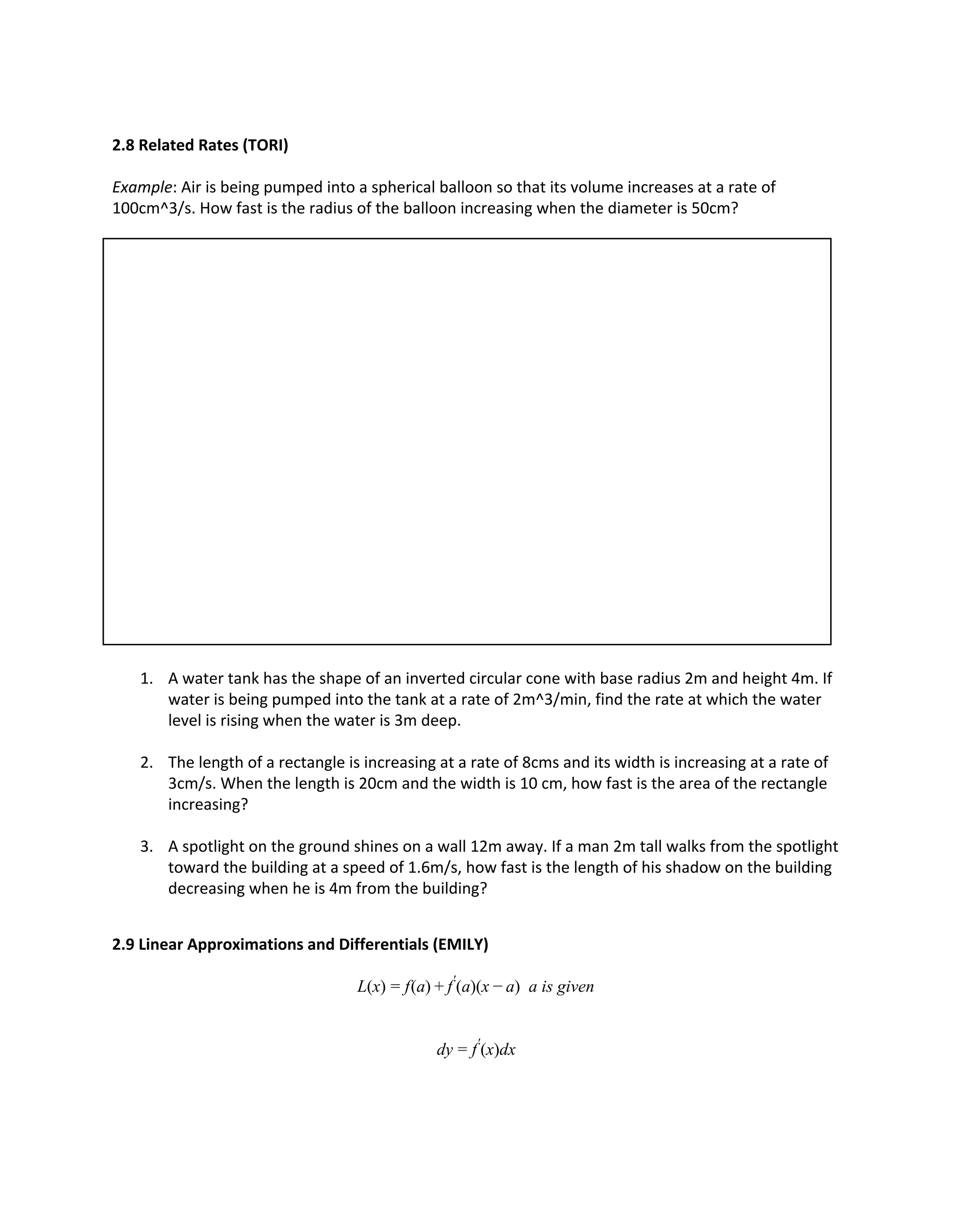 2.8 Related Rates (TORI)
Example: Air is being pumped into a spherical balloon so that its volume increases at a rate of
100cm^3/s. How fast is the radius of the balloon increasing when the diameter is 50cm?
1. A water tank has the shape of an inverted circular cone with base radius 2m and height 4m. If
water is being pumped into the tank at a rate of 2m^3/min, find the rate at which the water
level is rising when the water is 3m deep.
2. The length of a rectangle is increasing at a rate of 8cms and its width is increasing at a rate of
3cm/s. When the length is 20cm and the width is 10 cm, how fast is the area of the rectangle
increasing?
3. A spotlight on the ground shines on a wall 12m away. If a man 2m tall walks from the spotlight
toward the building at a speed of 1.6m/s, how fast is the length of his shadow on the building
decreasing when he is 4m from the building?
2.9 Linear Approximations and Differentials (EMILY)
(x) (a) (a)(x ) a is givenL = f + f′
− a
y (x)dxd = f′
 
