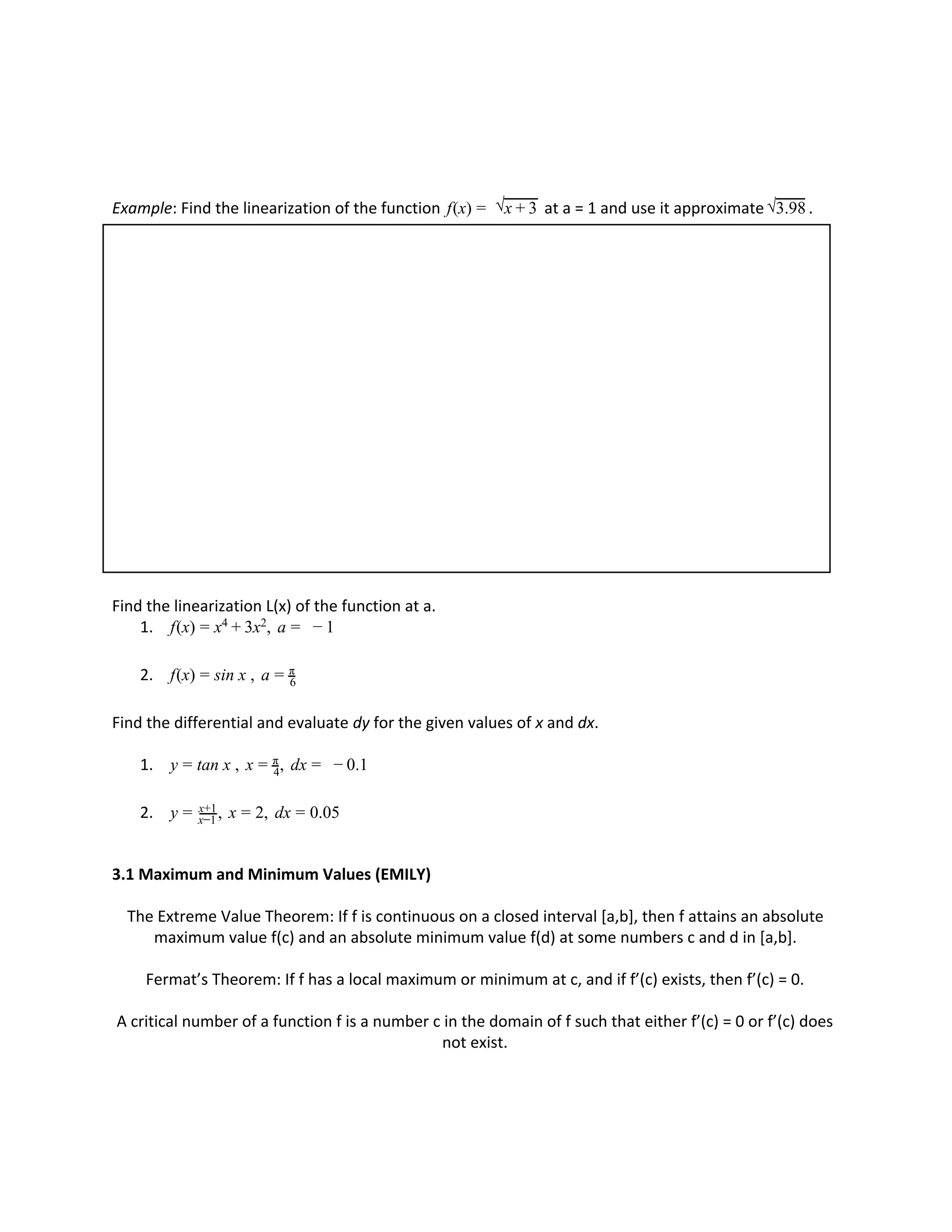 Example: Find the linearization of the function at a = 1 and use it approximate .(x)f = √x + 3 √3.98
Find the linearization L(x) of the function at a.
1. (x) x , af = x4 + 3 2 = − 1
2. (x) in x , af = s = 6
π
Find the differential and evaluate ​dy for the given values of ​x and ​dx.
1. an x , x , dx .1y = t = 4
π = − 0
2. , x , dx .05y = x−1
x+1 = 2 = 0
3.1 Maximum and Minimum Values (EMILY)
The Extreme Value Theorem: If f is continuous on a closed interval [a,b], then f attains an absolute
maximum value f(c) and an absolute minimum value f(d) at some numbers c and d in [a,b].
Fermat’s Theorem: If f has a local maximum or minimum at c, and if f’(c) exists, then f’(c) = 0.
A critical number of a function f is a number c in the domain of f such that either f’(c) = 0 or f’(c) does
not exist.
 