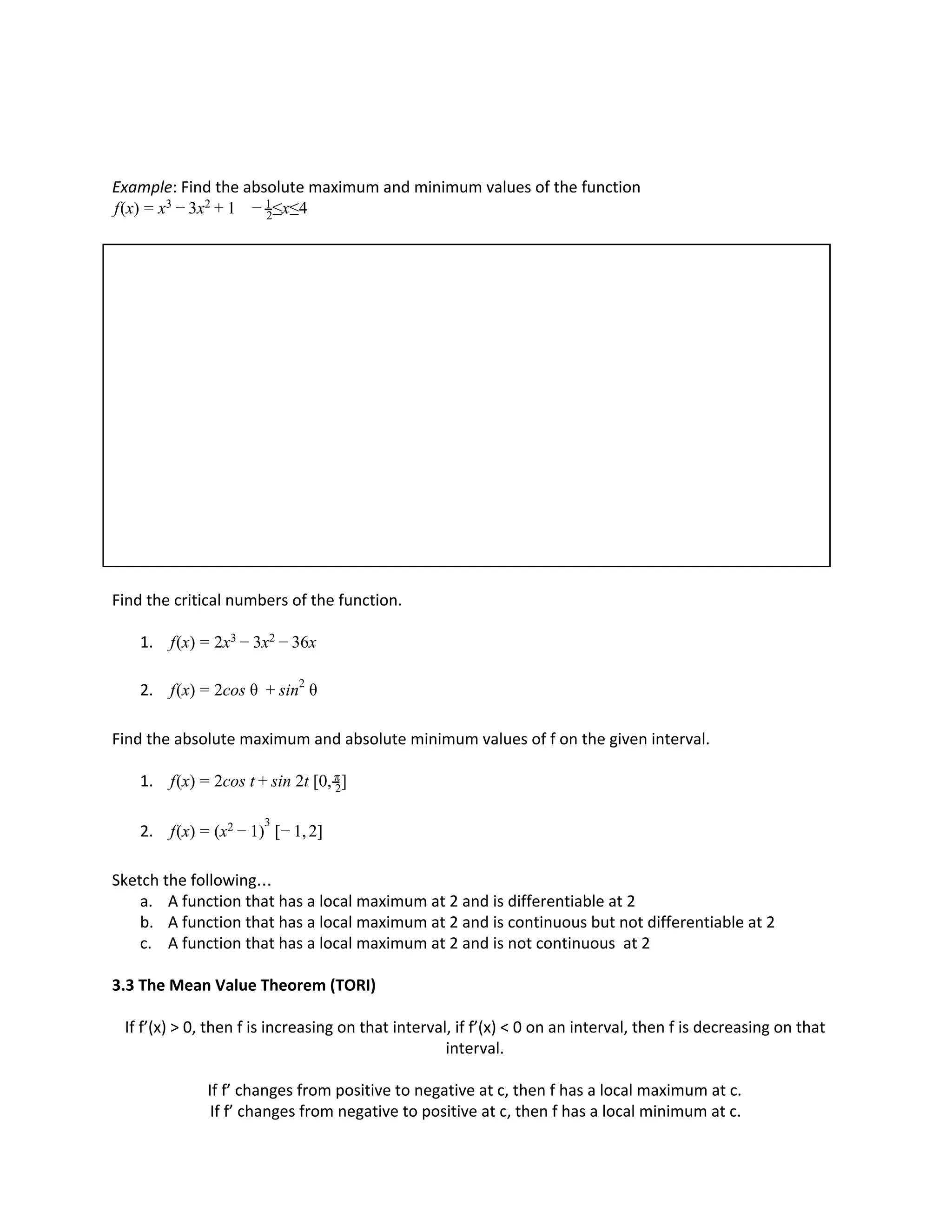 Example: Find the absolute maximum and minimum values of the function
(x) x ≤x≤4f = x3 − 3 2 + 1 − 2
1
Find the critical numbers of the function.
1. (x) x x 6xf = 2 3 − 3 2 − 3
2. (x) cos θ θf = 2 + sin2
Find the absolute maximum and absolute minimum values of f on the given interval.
1. (x) cos t in 2t [0, ]f = 2 + s 2
π
2. (x) [− , ]f = (x )2 − 1
3
1 2
Sketch the following…
a. A function that has a local maximum at 2 and is differentiable at 2
b. A function that has a local maximum at 2 and is continuous but not differentiable at 2
c. A function that has a local maximum at 2 and is not continuous at 2
3.3 The Mean Value Theorem (TORI)
If f’(x) > 0, then f is increasing on that interval, if f’(x) < 0 on an interval, then f is decreasing on that
interval.
If f’ changes from positive to negative at c, then f has a local maximum at c.
If f’ changes from negative to positive at c, then f has a local minimum at c.
 