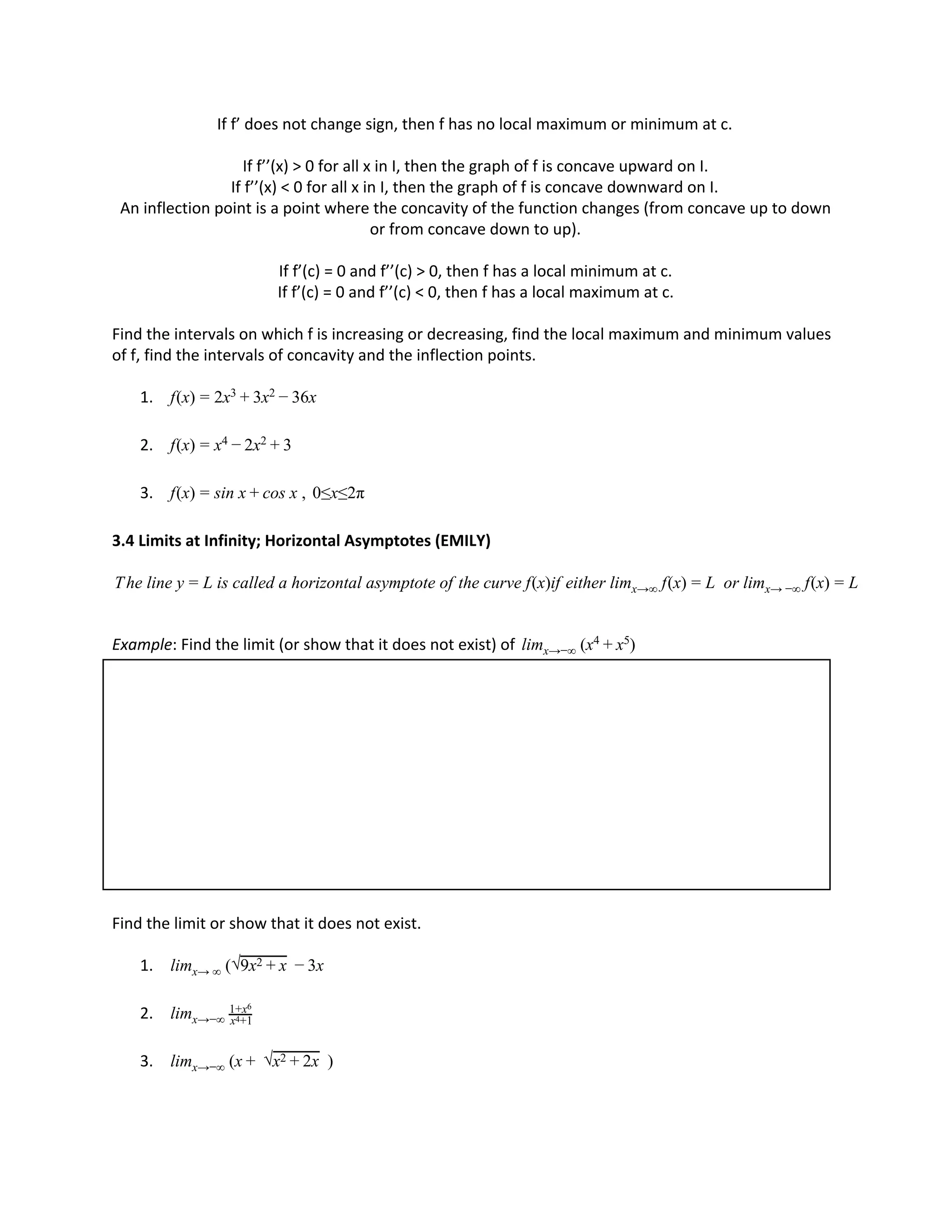 If f’ does not change sign, then f has no local maximum or minimum at c.
If f’’(x) > 0 for all x in I, then the graph of f is concave upward on I.
If f’’(x) < 0 for all x in I, then the graph of f is concave downward on I.
An inflection point is a point where the concavity of the function changes (from concave up to down
or from concave down to up).
If f’(c) = 0 and f’’(c) > 0, then f has a local minimum at c.
If f’(c) = 0 and f’’(c) < 0, then f has a local maximum at c.
Find the intervals on which f is increasing or decreasing, find the local maximum and minimum values
of f, find the intervals of concavity and the inflection points.
1. (x) x x 6xf = 2 3 + 3 2 − 3
2. (x) xf = x4 − 2 2 + 3
3. (x) in x os x , 0≤x≤2πf = s + c
3.4 Limits at Infinity; Horizontal Asymptotes (EMILY)
he line y is called a horizontal asymptote of the curve f(x)if either lim f(x) or lim f(x)T = L x→∞ = L x→ −∞ = L
Example: Find the limit (or show that it does not exist) of (x )limx→−∞
4 + x5
Find the limit or show that it does not exist.
1. ( xlimx→ ∞ √9x2 + x − 3
2. limx→−∞ x +14
1+x6
3. (x )limx→−∞ + √x x2 + 2
 