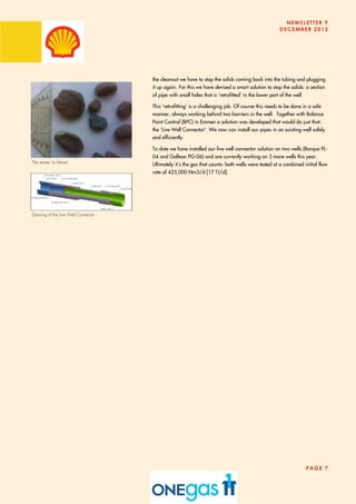 NEWSLETTER 9
DECEMBER 2013
PAGE 7
the cleanout we have to stop the solids coming back into the tubing and plugging
it up again. For this we have devised a smart solution to stop the solids: a section
of pipe with small holes that is ‘retrofitted’ in the lower part of the well.
This ‘retrofitting’ is a challenging job. Of course this needs to be done in a safe
manner, always working behind two barriers in the well. Together with Balance
Point Control (BPC) in Emmen a solution was developed that would do just that:
the ‘Live Well Connector’. We now can install our pipes in an existing well safely
and efficiently.
To date we have installed our live well connector solution on two wells (Barque PL-
04 and Galleon PG-06) and are currently working on 3 more wells this year.
Ultimately it’s the gas that counts: both wells were tested at a combined initial flow
rate of 425,000 Nm3/d [17 TJ/d].
Drawing of the Live Well Connector
The stones ‘to blame’
 