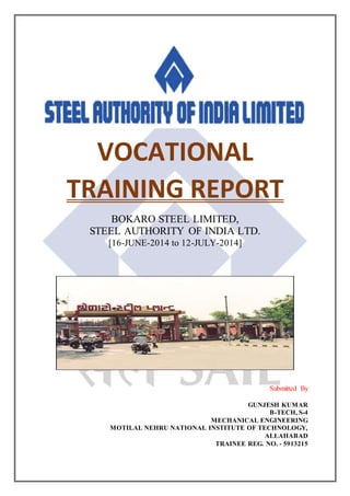 VOCATIONAL
TRAINING REPORT
BOKARO STEEL LIMITED,
STEEL AUTHORITY OF INDIA LTD.
[16-JUNE-2014 to 12-JULY-2014]
Submitted By
GUNJESH KUMAR
B-TECH, S-4
MECHANICAL ENGINEERING
MOTILAL NEHRU NATIONAL INSTITUTE OF TECHNOLOGY,
ALLAHABAD
TRAINEE REG. NO. - 5913215
 