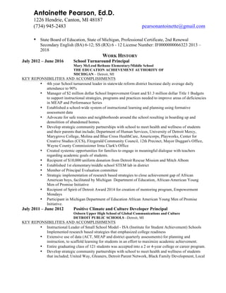 Antoinette Pearson, Ed.D.
1226 Hendrie, Canton, MI 48187
(734) 945-2483 pearsonantoinette@gmail.com
	
  
	
  
• State Board of Education, State of Michigan, Professional Certificate, 2nd Renewal
Secondary English (BA) 6-12; SS (RX) 6 - 12 License Number: IF0000000066323 2013 –
2018
WORK HISTORY
July 2012 – June 2016 School Turnaround Principal
Mary McLeod Bethune Elementary/Middle School
THE EDUCATION ACHIEVEMENT AUTHORITY OF
MICHIGAN – Detroit, MI
KEY REPONSIBILITIES AND ACCOMPLISHMENTS
• 4th year School turnaround leader in statewide reform district Increase daily average daily
attendance to 90%
• Manager of $2 million dollar School Improvement Grant and $1.3 million dollar Title 1 Budgets
to support instructional strategies, programs and practices needed to improve areas of deficiencies
in MEAP and Performance Series
• Established a school-wide system of instructional learning and planning using formative
assessment data
• Advocate for safe routes and neighborhoods around the school resulting in boarding up and
demolition of abandoned homes.
• Develop strategic community partnerships with school to meet health and wellness of students
and their parents that include; Department of Human Services, University of Detroit Mercy,
Marygrove College, Molina and Blue Cross HealthCare, Americorps, Playworks, Center for
Creative Studies (CCS), Fitzgerald Community Council, 12th Precinct, Mayor Duggan's Office,
Wayne County Commissioner Irma Clark's Office
• Created systemic opportunities for families to engage in meaningful dialogue with teachers
regarding academic goals of students.
• Recipient of $10,000 uniform donation from Detroit Rescue Mission and Mitch Albom
• Established 1st elementary/middle school STEM lab in district
• Member of Principal Evaluation committee
• Strategic implementation of research based strategies to close achievement gap of African
American boys, facilitated by Michigan Department of Education, African-American Young
Men of Promise Initiative
• Recipient of Spirit of Detroit Award 2014 for creation of mentoring program, Empowerment
Mondays
• Participant in Michigan Department of Education African American Young Men of Promise
Initiative.
July 2011 – June 2012 Positive Climate and Culture Developer Principal
Osborn Upper High School of Global Communications and Culture
DETROIT PUBLIC SCHOOLS –Detroit, MI
KEY REPONSIBILITIES AND ACCOMPLISHMENTS
• Instructional Leader of Small School Model - ISA (Institute for Student Achievement) Schools
Implemented research based strategies that emphasized college readiness
• Extensive use of data (ACT, MEAP and district quarterly assessments) for planning and
instruction, to scaffold learning for students in an effort to maximize academic achievement.
• Entire graduating class of 121 students was accepted into a 2 or 4-year college or career program.
• Develop strategic community partnerships with school to meet health and wellness of students
that included; United Way, Gleaners, Detroit Parent Network, Black Family Development, Local
 