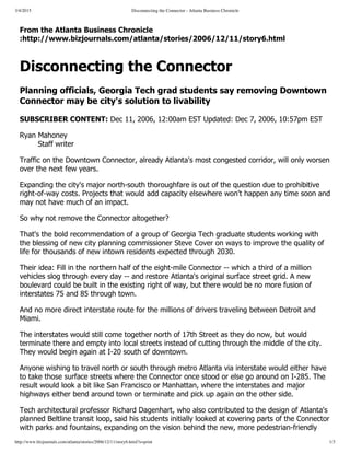 3/4/2015 Disconnecting the Connector - Atlanta Business Chronicle
http://www.bizjournals.com/atlanta/stories/2006/12/11/story6.html?s=print 1/3
From the Atlanta Business Chronicle
:http://www.bizjournals.com/atlanta/stories/2006/12/11/story6.html
Disconnecting the Connector
Planning officials, Georgia Tech grad students say removing Downtown
Connector may be city's solution to livability
SUBSCRIBER CONTENT: Dec 11, 2006, 12:00am EST Updated: Dec 7, 2006, 10:57pm EST
Ryan Mahoney
Staff writer
Traffic on the Downtown Connector, already Atlanta's most congested corridor, will only worsen
over the next few years.
Expanding the city's major north­south thoroughfare is out of the question due to prohibitive
right­of­way costs. Projects that would add capacity elsewhere won't happen any time soon and
may not have much of an impact.
So why not remove the Connector altogether?
That's the bold recommendation of a group of Georgia Tech graduate students working with
the blessing of new city planning commissioner Steve Cover on ways to improve the quality of
life for thousands of new intown residents expected through 2030.
Their idea: Fill in the northern half of the eight­mile Connector ­­ which a third of a million
vehicles slog through every day ­­ and restore Atlanta's original surface street grid. A new
boulevard could be built in the existing right of way, but there would be no more fusion of
interstates 75 and 85 through town.
And no more direct interstate route for the millions of drivers traveling between Detroit and
Miami.
The interstates would still come together north of 17th Street as they do now, but would
terminate there and empty into local streets instead of cutting through the middle of the city.
They would begin again at I­20 south of downtown.
Anyone wishing to travel north or south through metro Atlanta via interstate would either have
to take those surface streets where the Connector once stood or else go around on I­285. The
result would look a bit like San Francisco or Manhattan, where the interstates and major
highways either bend around town or terminate and pick up again on the other side.
Tech architectural professor Richard Dagenhart, who also contributed to the design of Atlanta's
planned Beltline transit loop, said his students initially looked at covering parts of the Connector
with parks and fountains, expanding on the vision behind the new, more pedestrian­friendly
 
