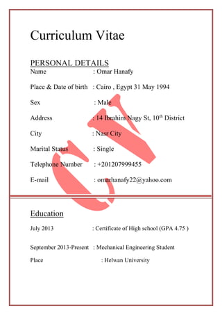 Curriculum Vitae
PERSONAL DETAILS
Name : Omar Hanafy
Place & Date of birth : Cairo , Egypt 31 May 1994
Sex : Male
Districtth
Address : 14 Ibrahim Nagy St, 10
City : Nasr City
Marital Status : Single
Telephone Number : +201207999455
E-mail : omarhanafy22@yahoo.com
Education
July 2013 : Certificate of High school (GPA 4.75 )
September 2013-Present : Mechanical Engineering Student
Place : Helwan University
 