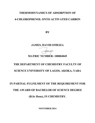 THERMODYNAMICS OF ADSORPTION OF
4-CHLOROPHENOL ONTO ACTIVATED CARBON
BY
JAMES, DAVID OMEIZA
MATRIC NUMBER: 100804045
THE DEPARTMENT OF CHEMISTRY FACULTY OF
SCIENCE UNIVERSITY OF LAGOS, AKOKA, YABA
IN PARTIAL FULFILMENT OF THE REQUIREMENT FOR
THE AWARD OF BACHELOR OF SCIENCE DEGREE
(B.Sc Hons), IN CHEMISTRY.
NOVEMBER 2014
 