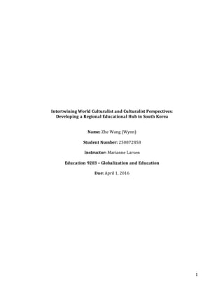 1
Intertwining World Culturalist and Culturalist Perspectives:
Developing a Regional Educational Hub in South Korea
Name: Zhe Wang (Wynn)
Student Number: 250872858
Instructor: Marianne Larsen
Education 9203 – Globalization and Education
Due: April 1, 2016
 