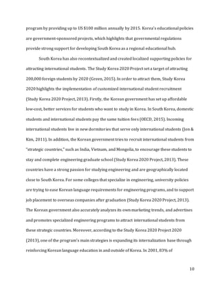 10
program by providing up to US $100 million annually by 2015. Korea’s educational policies
are government-sponsored projects, which highlights that governmental regulations
provide strong support for developing South Korea as a regional educational hub.
South Korea has also recontextualized and created localized supporting policies for
attracting international students. The Study Korea 2020 Project set a target of attracting
200,000 foreign students by 2020 (Green, 2015). In order to attract them, Study Korea
2020 highlights the implementation of customized international student recruitment
(Study Korea 2020 Project, 2013). Firstly, the Korean government has set up affordable
low-cost, better services for students who want to study in Korea. In South Korea, domestic
students and international students pay the same tuition fees (OECD, 2015). Incoming
international students live in new dormitories that serve only international students (Jon &
Kim, 2011). In addition, the Korean government tries to recruit international students from
“strategic countries,” such as India, Vietnam, and Mongolia, to encourage these students to
stay and complete engineering graduate school (Study Korea 2020 Project, 2013). These
countries have a strong passion for studying engineering and are geographically located
close to South Korea. For some colleges that specialize in engineering, university policies
are trying to ease Korean language requirements for engineering programs, and to support
job placement to overseas companies after graduation (Study Korea 2020 Project, 2013).
The Korean government also accurately analyzes its own marketing trends, and advertises
and promotes specialized engineering programs to attract international students from
these strategic countries. Moreover, according to the Study Korea 2020 Project 2020
(2013), one of the program’s main strategies is expanding its internalization base through
reinforcing Korean language education in and outside of Korea. In 2001, 83% of
 