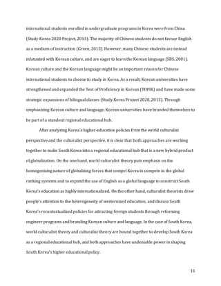 11
international students enrolled in undergraduate programs in Korea were from China
(Study Korea 2020 Project, 2013). The majority of Chinese students do not favour English
as a medium of instruction (Green, 2015). However, many Chinese students are instead
infatuated with Korean culture, and are eager to learn the Korean language (SBS, 2001).
Korean culture and the Korean language might be an important reason for Chinese
international students to choose to study in Korea. As a result, Korean universities have
strengthened and expanded the Test of Proficiency in Korean (TOPIK) and have made some
strategic expansions of bilingual classes (Study Korea Project 2020, 2013). Through
emphasizing Korean culture and language, Korean universities have branded themselves to
be part of a standout regional educational hub.
After analyzing Korea’s higher-education policies from the world culturalist
perspective and the culturalist perspective, it is clear that both approaches are working
together to make South Korea into a regional educational hub that is a new hybrid product
of globalization. On the one hand, world culturalist theory puts emphasis on the
homogenizing nature of globalizing forces that compel Korea to compete in the global
ranking systems and to expand the use of English as a global language to construct South
Korea’s education as highly internationalized. On the other hand, culturalist theorists draw
people’s attention to the heterogeneity of westernized education, and discuss South
Korea’s recontextualized policies for attracting foreign students through reforming
engineer programs and branding Korean culture and language. In the case of South Korea,
world culturalist theory and culturalist theory are bound together to develop South Korea
as a regional educational hub, and both approaches have undeniable power in shaping
South Korea’s higher educational policy.
 