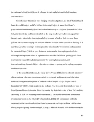 13
the rationale behind South Korea developing its hub, and what are the hub’s unique
characteristics?
Given Korea’s three main wide-ranging educational policies, the Study Korea Project,
Brain Korea 21 Project, and World Class University Project, it seems that Korea’s
government aims to develop South Korea simultaneously as a regional Student Hub, Talent
Hub, and Knowledge and Innovation Hub in the long run. However, I would argue that
Korea’s main rationale for developing a hub is to create a Student Hub, because these
policies are too wide-ranging and evaluate whether or not it seems possible to develop all 3
over time. All of the country’s policies prioritize objectives for recruitment and education
for students. Knight (2013) argues that some objectives for developing student hubs
include providing wider access to higher education for local students, gaining profit from
international student fees, building capacity for local higher education, and
internationalizing domestic higher education to enhance ranking and branding among the
world’s universities.
In the case of South Korea, the Study Korea Project 2020 aims to establish a number
of international education environments in free economic and international education
zones, including the development of Incheon Global Campus (IGC) AND Jeju Global
Education City (JGEC). IGC is located in the Incheon Free Economic Zone one hour west of
Seoul. George Mason University, Ghent University, the State University of New York and the
University of Utah are currently members of the IGC. Six more international universities
are expected to join in the future (IGC Foundation, 2015). IGC serves as an umbrella
organization that contains all of these branch campuses, and helps facilitate collaboration
among all participating universities (Jin, 2015). As a result, students have more flexibility in
 