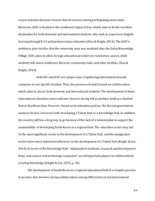 14
course selection because of some shared courses among participating universities.
Moreover, JGEC is located in the southwest region of Jeju, which aims to be the excellent
destination for both domestic and international students who wish to experience English
learning through K-12 and postsecondary education (Dou & Knight, 2014). The JGEC’s
ambitious plan clarifies that the university zone was modeled after the Dubai Knowledge
Village. JGEC plans to allow foreign education providers to rent lecture spaces, while
students will share residences, libraries, community halls, and other facilities (Dou &
Knight, 2014).
Both IGC and JGEC are unique ways of gathering international branch
campuses in one specific location. They also possess a brand focused on collaboration,
which aims to attract both domestic and international students. The development of these
international education zones indicates Korea’s strong will to position itself as a Student
Hub in Northeast Asia. However, based on its education policies, the Korean government
seems to be less concerned with developing a Talent Hub or a Knowledge Hub. In addition,
the country still has a long way to go because of the lack of a national plan to support the
sustainability of developing South Korea as a regional hub. The education sector may not
be the most significant sector in the development of a Talent Hub, and the immigration
sectors have more important influences on the development of a Talent Hub (Knight & Lee,
2014). In terms of the Knowledge Hub, “independent institutes, research and development
firms, and science and technology companies” are all important players in collaboratively
creating knowledge (Knight & Lee, 2014, p. 34).
The development of South Korea as a regional educational hub is a complex process
in practice that involves strong collaborations among different local and international
 