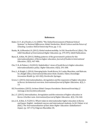 16
References
Baker, D. P., & LeTendre, G. K. (2005). “The Global Environment of National School
Systems” in National Differences, Global Similarities: World Culture and the Future of
Schooling. London: Oxford University Press, pp. 1-12.
Banks, M., & Bhandari, R. (2012). Global student mobility. In D.K. Deardorff et al. (Eds.). The
SAGE Handbook of International Higher Education. (p. 379-397). SAGE Publications.
Byun, K., & Kim, M. (2011). Shifting patterns of the government’s policies for the
internationalization of Korea higher education. Journal of Studies in International
Education, 15(5), 467-486.
Cho, Y. H., & Palmer, J. D.(2012). Stakeholders’ views of South Korea’s higher education
internationalization policy. Higher Education, 65(3), 291-308.
Dou, L., & Knight, J. (2014). Emerging hubs: South Korea, Sri Lanka, Mauritius, and Bahrain.
In J. Knight (Eds.) International Education Hubs: Student, Talent, Knowledge-
Innovation Models (p. 165-182). Dordrecht: Springer.
Green, C. (2015). Internationalization, deregulation and the expansion of higher education
in Korea: An historical overview. International Journal of Higher Education, 4(3), 1-
13.
IGC Foundation. (2015). Incheon Global Campus Foundation. Retrieved from http://
www.igc.or.kr/en/intro/about.do
Jin, J. C. (2015). Internalization, deregulation and the extension of higher education in
Korea: A further note. International Journal of Higher Education, 4(3), 156-160.
Jon, J.-E., & Kim, E.-Y.(2011). What it takes to internationalize higher education in Korea
and Japan: English –mediated courses and international students. In J.D. Palmer et al.
(Eds.). The Internationalization of East Asian Higher Education: Globalization’s
Impact. (p. 147-171). Palgrave Macmillan US.
 