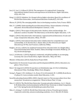 17
Jon, J.-E., Lee, J. J., & Byun K. (2014). The emergence of a regional hub: Comparing
international student choices and experiences in South Korea. Higher Education,
67(5), 691-710.
Kang, J. S. (2015). Initiatives for change in Korea higher education: Quest for excellence of
World-Class Universities. International Education Studies,8(7), 169-180.
Kharas, H. (2010). The emerging middle class in developing countries. Paris, France: OECD.
Kim, Y. C. (2008). Understanding Korean Educational Policy: Universalization of tertiary
education. Korea Educational Development Institute, 1-102.
Knight, J. (2011). Three types of education hubs: Student, talent and knowledge. Are
indicators useful or feasible? The Observatory on Borderless Higher Education, 1-29.
Knight, J. (2013). Education hubs: international, regional and local dimensions of scale and
scope. Comparative Education, 49(3), 374-387.
Knight, J. (2014). International education hubs: Collaboration for competitiveness and
sustainability. In B. Barefoot & J. L. Kinzie (Eds.) In New Directions for Higher
Education (p. 83-96). San Francisco, California: Willey.
Knight, J., & Lee, J. (2014). An analytical framework for education hubs. In J. Knight (Eds.)
International Education Hubs: Student, Talent, Knowledge-Innovation Models (p. 29-
42). Dordrecht:Springer.
Lee, J. J., & Sehoole, C. (2015). Regional, continental, and global mobility to an emerging
economy: the case of South Africa. Higher Education, 70(5), 827-843.
Minister of Education (2013). Study Korea Project 2020.
Organization for Economic Cooperation and Development (OECD). (2013). Education at a
glance. Paris, France.
Rizvi, F. & Lingard, R. (2010). Perspectives on Globalization (pp. 22-43). In Globalizing
Educational Policy. Routledge: Milton Park, Abingdon
Seong, S., Popper, S. W., Goldman, C. A., Evans, D. K., & Grammich, W. C. (2008). Brain Korea
21 phase II: A new evolution model. Rand Education, 1-243.
Seoul Broadcasting System (SBS). (2001). Special report on ‘Korean pop culture fever that
sweep Asia’, broadcast as a segment in ‘I Want to Know That’, 21 July.
Shin, J. C. (2013). The World-Class University: Concept and policy initiatives. In J. C. Shin &
B. M. Kehm (Eds.) Institutionalization of World-Class University in Global Competition.
(p.17-32). Spring Dordercht Heidelberg London New York.
Shin, J. C., & Jang, Y. S. (2013). World-Class University in Korea: Proactive government,
responsive university, and procrastinating academics. In J. C. Shin & B. M. Kehm
 