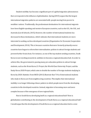 2
Student mobility has become a significant part of a global migration phenomenon
that corresponds to the influence of globalization. Spring (2015) argues that the largest
international migration patterns are associated with people moving from poorer to
wealthier nations. Traditionally, the predominant destinations for international migrants
have been English-speaking and western European countries, such as the U.S., the U.K., and
Australia (Lee & Sehoole, 2015). However, the number of international students has
decreased in these destinations, which indicates that international students are more
interested in seeking out less-developed countries (Organization for Economic Cooperation
and Development, 2014). This is because countries that were formerly primarily source
countries have begun to reform their internalization policies to attract foreign students and
prevent further brain drain. For instance, as one of the top student sending countries, South
Korea is now working towards its ambition to become a regional education hub. In order to
achieve this, the government is passing many pro-education policies to attract foreign
students, such as the Brain Korea 21 Project, the World-Class University Project, and the
Study Korea 2020 Project, which aims to double the number of foreign students studying in
Korea by 2020. Statistics from OECD (2013) illustrate that 71% of international students
who study in Korea are from neighbouring countries. This implies that international
mobility is no longer following a linear pattern in which people move from the developing
countries to the developed countries. Instead, migration is becoming more and more
complex because of the emergence of new regional hubs.
How is South Korea developing itself as a regional educational hub? How is
globalization contributing to the development of South Korea as a regional educational hub?
I would argue that the development of South Korea as a regional education hub is a new
 