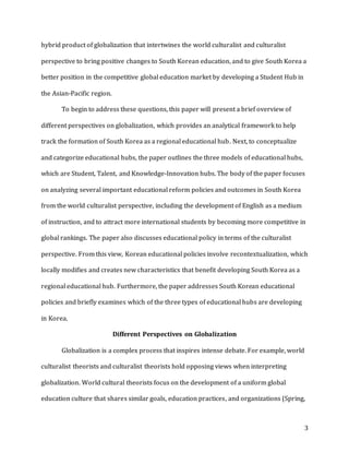 3
hybrid product of globalization that intertwines the world culturalist and culturalist
perspective to bring positive changes to South Korean education, and to give South Korea a
better position in the competitive global education market by developing a Student Hub in
the Asian-Pacific region.
To begin to address these questions, this paper will present a brief overview of
different perspectives on globalization, which provides an analytical framework to help
track the formation of South Korea as a regional educational hub. Next, to conceptualize
and categorize educational hubs, the paper outlines the three models of educational hubs,
which are Student, Talent, and Knowledge-Innovation hubs. The body of the paper focuses
on analyzing several important educational reform policies and outcomes in South Korea
from the world culturalist perspective, including the development of English as a medium
of instruction, and to attract more international students by becoming more competitive in
global rankings. The paper also discusses educational policy in terms of the culturalist
perspective. From this view, Korean educational policies involve recontextualization, which
locally modifies and creates new characteristics that benefit developing South Korea as a
regional educational hub. Furthermore, the paper addresses South Korean educational
policies and briefly examines which of the three types of educational hubs are developing
in Korea.
Different Perspectives on Globalization
Globalization is a complex process that inspires intense debate. For example, world
culturalist theorists and culturalist theorists hold opposing views when interpreting
globalization. World cultural theorists focus on the development of a uniform global
education culture that shares similar goals, education practices, and organizations (Spring,
 