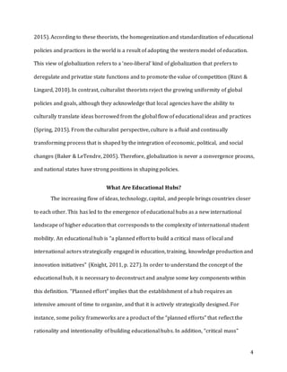 4
2015). According to these theorists, the homogenization and standardization of educational
policies and practices in the world is a result of adopting the western model of education.
This view of globalization refers to a ‘neo-liberal’ kind of globalization that prefers to
deregulate and privatize state functions and to promote the value of competition (Rizvi &
Lingard, 2010). In contrast, culturalist theorists reject the growing uniformity of global
policies and goals, although they acknowledge that local agencies have the ability to
culturally translate ideas borrowed from the global flow of educational ideas and practices
(Spring, 2015). From the culturalist perspective, culture is a fluid and continually
transforming process that is shaped by the integration of economic, political, and social
changes (Baker & LeTendre, 2005). Therefore, globalization is never a convergence process,
and national states have strong positions in shaping policies.
What Are Educational Hubs?
The increasing flow of ideas, technology, capital, and people brings countries closer
to each other. This has led to the emergence of educational hubs as a new international
landscape of higher education that corresponds to the complexity of international student
mobility. An educational hub is “a planned effort to build a critical mass of local and
international actors strategically engaged in education, training, knowledge production and
innovation initiatives” (Knight, 2011, p. 227). In order to understand the concept of the
educational hub, it is necessary to deconstruct and analyze some key components within
this definition. “Planned effort” implies that the establishment of a hub requires an
intensive amount of time to organize, and that it is actively strategically designed. For
instance, some policy frameworks are a product of the “planned efforts” that reflect the
rationality and intentionality of building educational hubs. In addition, “critical mass”
 