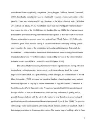 7
make Korea University globally competitive (Seong, Popper, Goldman, Evans & Grammich,
2008). Specifically, one objective was to establish 10 research-oriented universities by the
year 2012, and leap into the world’s top 10 nations in the Science Citation Index (SCI) after
2012 (Byun, Jon & Kim, 2013). The citation index is an important performance indicator
that counts for 30% of the World University Ranking (Spring, 2015). Korea’s government
believes that professors must gain international recognition of their research in order for
Korean universities to compete on an international level (Cho & Palmer, 2012). Given its
ambitious goals, South Korea is clearly in favour of the World University Ranking system
and recognizes the value of the westernized university ranking system. As a result, the
Brain Korea 21 Project has had tremendous direct influence on increasing publications in
international journals. For instance, articles published by Koreans in the Science Citation
Index increased from 9854 in 1999 to 25,494 in 2007(Kim, 2008).
The rationality for increasing Korean universities’ reputations and paying attention
to the global ranking is another important strength for developing South Korea as a
regional educational hub. As a global ranking system emerged, the establishment of World
Class Universities (WCU) became a hot issue that has had a huge impact on many nations’
educational policies as they try to reform universities to align with the WCU standard. In
South Korea, the World Class University Project was launched in 2008; it aims to import
foreign scholars to improve Korean universities’ teaching and research quality, and to
provide Korean students with the latest information to help them leap to an advantaged
position in the uniform international knowledge network (Byun & Kim, 2011). The process
of building a world-class research university reflects Korea’s ambition to establish a hub of
knowledge production in this competitive sector. The second step to building a World Class
 