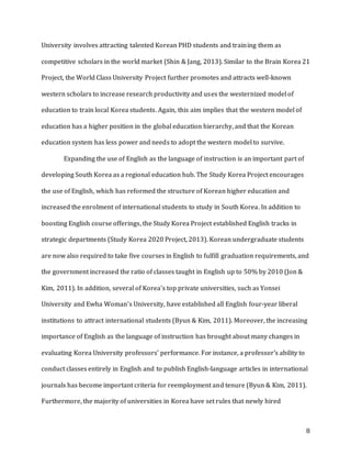 8
University involves attracting talented Korean PHD students and training them as
competitive scholars in the world market (Shin & Jang, 2013). Similar to the Brain Korea 21
Project, the World Class University Project further promotes and attracts well-known
western scholars to increase research productivity and uses the westernized model of
education to train local Korea students. Again, this aim implies that the western model of
education has a higher position in the global education hierarchy, and that the Korean
education system has less power and needs to adopt the western model to survive.
Expanding the use of English as the language of instruction is an important part of
developing South Korea as a regional education hub. The Study Korea Project encourages
the use of English, which has reformed the structure of Korean higher education and
increased the enrolment of international students to study in South Korea. In addition to
boosting English course offerings, the Study Korea Project established English tracks in
strategic departments (Study Korea 2020 Project, 2013). Korean undergraduate students
are now also required to take five courses in English to fulfill graduation requirements, and
the government increased the ratio of classes taught in English up to 50% by 2010 (Jon &
Kim, 2011). In addition, several of Korea’s top private universities, such as Yonsei
University and Ewha Woman’s University, have established all English four-year liberal
institutions to attract international students (Byun & Kim, 2011). Moreover, the increasing
importance of English as the language of instruction has brought about many changes in
evaluating Korea University professors’ performance. For instance, a professor’s ability to
conduct classes entirely in English and to publish English-language articles in international
journals has become important criteria for reemployment and tenure (Byun & Kim, 2011).
Furthermore, the majority of universities in Korea have set rules that newly hired
 