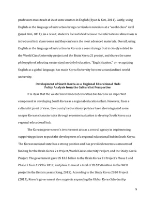 9
professors must teach at least some courses in English (Byun & Kim, 2011). Lastly, using
English as the language of instruction brings curriculum materials at a “world-class” level
(Jon & Kim, 2011). As a result, students feel satisfied because the international dimension is
introduced into classrooms and they can learn the most advanced materials. Overall, using
English as the language of instruction in Korea is a core strategy that is closely related to
the World Class University project and the Brain Korea 21 project, and shares the same
philosophy of adopting westernized model of education. “Englishization,” or recognizing
English as a global language, has made Korea University become a standardized world
university.
Development of South Korea as a Regional Educational Hub:
Policy Analysis from the Culturalist Perspective
It is clear that the westernized model of education has become an important
component in developing South Korea as a regional educational hub. However, from a
culturalist point of view, the country’s educational policies have also integrated some
unique Korean characteristics through recontextualization to develop South Korea as a
regional educational hub.
The Korean government’s involvement acts as a central agency in implementing
supporting policies to push the development of a regional educational hub in South Korea.
The Korean national state has a strong position and has provided enormous amounts of
funding for the Brain Korea 21 Project, World Class University Project, and the Study Korea
Project. The government gave US $3.5 billion to the Brain Korea 21 Project’s Phase 1 and
Phase 2 from 1999 to 2012, and plans to invest a total of US $750 million in the WCU
project in the first six years (Kang, 2015). According to the Study Korea 2020 Project
(2013), Korea’s government also supports expanding the Global Korea Scholarship
 