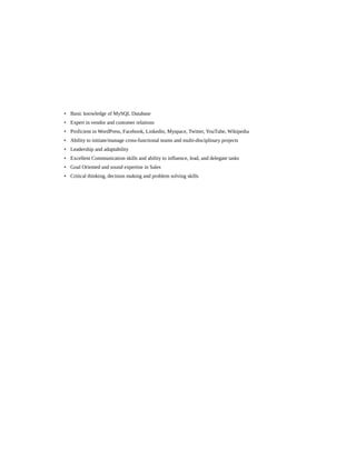 • Basic knowledge of MySQL Database
• Expert in vendor and customer relations
• Proficient in WordPress, Facebook, Linkedin, Myspace, Twitter, YouTube, Wikipedia
• Ability to initiate/manage cross-functional teams and multi-disciplinary projects
• Leadership and adaptability
• Excellent Communication skills and ability to influence, lead, and delegate tasks
• Goal Oriented and sound expertise in Sales
• Critical thinking, decision making and problem solving skills
 