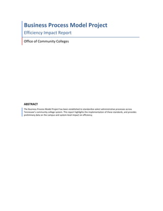 Business Process Model Project 
Efficiency Impact Report 
Office of Community Colleges 
ABSTRACT 
The Business Process Model Project has been established to standardize select administrative processes across 
Tennessee’s community college system. This report highlights the implementation of these standards, and provides 
preliminary data on the campus and system‐level impact on efficiency. 
 