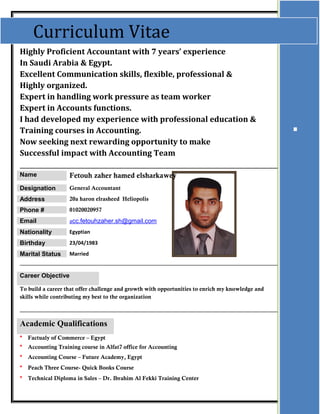 Highly Proficient Accountant with 7 years’ experience
In Saudi Arabia & Egypt.
Excellent Communication skills, flexible, professional &
Highly organized.
Expert in handling work pressure as team worker
Expert in Accounts functions.
I had developed my experience with professional education &
Training courses in Accounting.
Now seeking next rewarding opportunity to make
Successful impact with Accounting Team
_______________________________________________________________
Name Fetouh zaher hamed elsharkawey
Designation General Accountant
Address 20a haron elrasheed Heliopolis
Phone # 01020020957
Email acc.fetouhzaher.sh@gmail.com
Nationality Egyptian
Birthday 23/04/1983
Marital Status Married
Career Objective
To build a career that offer challenge and growth with opportunities to enrich my knowledge and
skills while contributing my best to the organization
Academic Qualifications
* Factualy of Commerce – Egypt
* Accounting Training course in Alfat7 office for Accounting
* Accounting Course – Future Academy, Egypt
* Peach Three Course- Quick Books Course
* Technical Diploma in Sales – Dr. Ibrahim Al Fekki Training Center
.
Curriculum Vitae
 